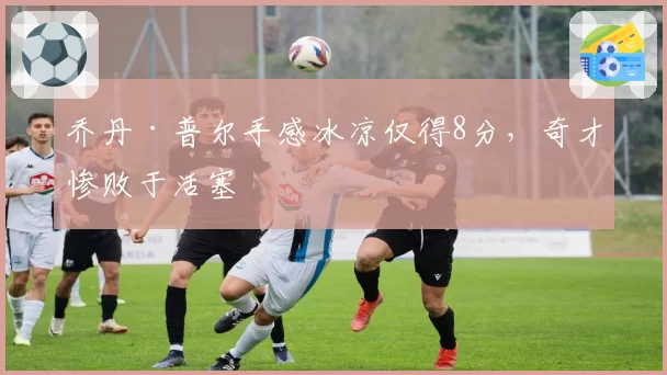 乔丹·普尔手感冰凉仅得8分,奇才惨败于活塞